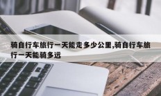 骑自行车旅行一天能走多少公里,骑自行车旅行一天能骑多远