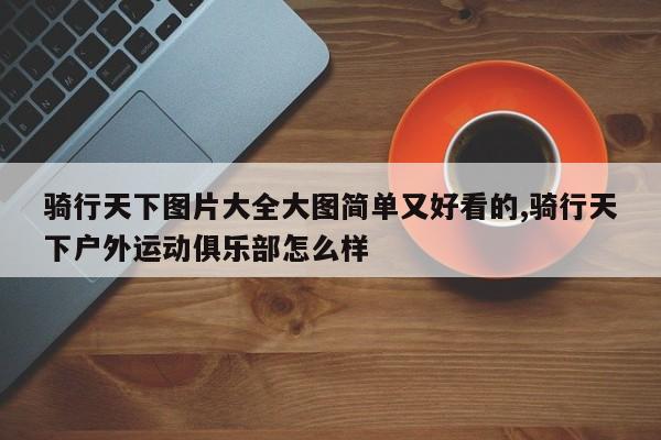 骑行天下图片大全大图简单又好看的,骑行天下户外运动俱乐部怎么样