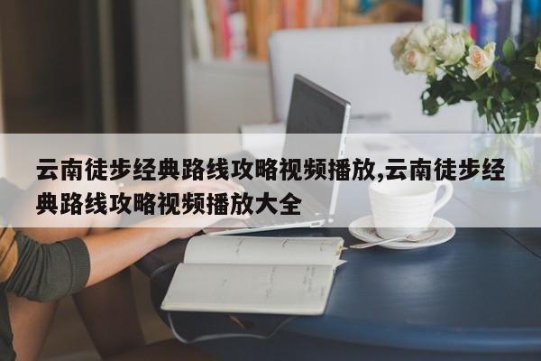 云南徒步经典路线攻略视频播放,云南徒步经典路线攻略视频播放大全