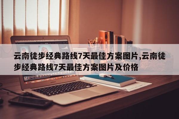 云南徒步经典路线7天最佳方案图片,云南徒步经典路线7天最佳方案图片及价格